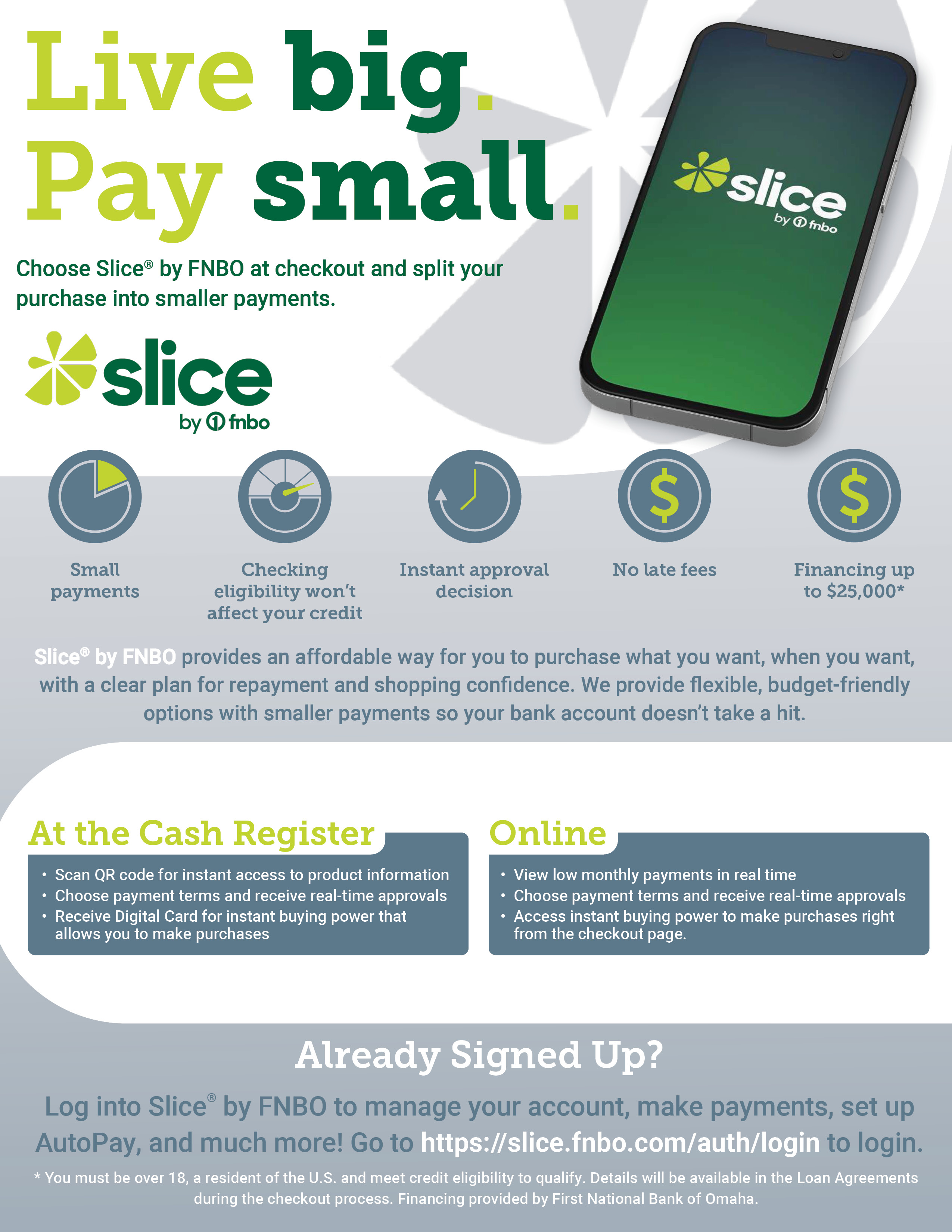 Live Big, Pay Small.  Choose Slice by FNBO at checkout and split you purxhase into smaller payments. Slice by FNBO provides an affordable way for you to purchase what you want, when you want, with a clear plan for repayment and shopping confidence.  We provide flexible, budget-friendly options with smaller payments so you bank account doesn't take a hit.  Already signed up? Click to manage your account, make payments, set up AutoPay and much more!
